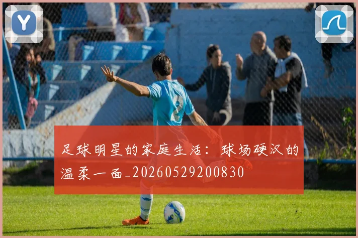 足球明星的家庭生活：球场硬汉的温柔一面_20260529200830