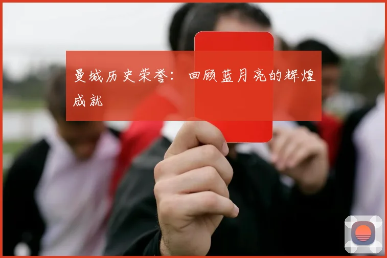 曼城历史荣誉：回顾蓝月亮的辉煌成就