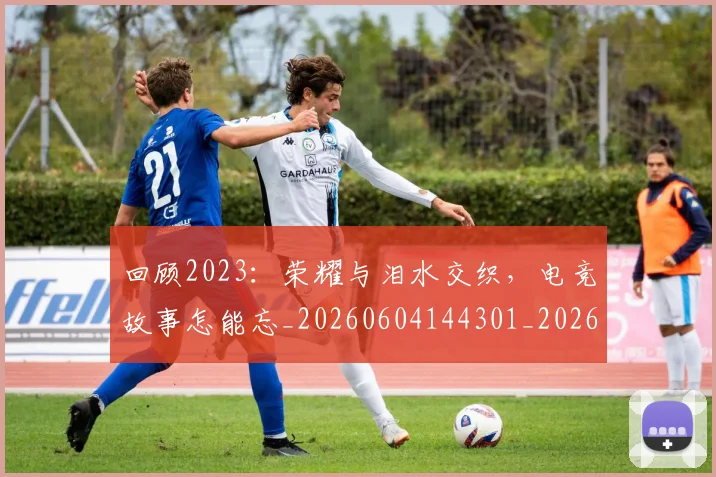 回顾2023：荣耀与泪水交织，电竞故事怎能忘_20260604144301_20260707013148