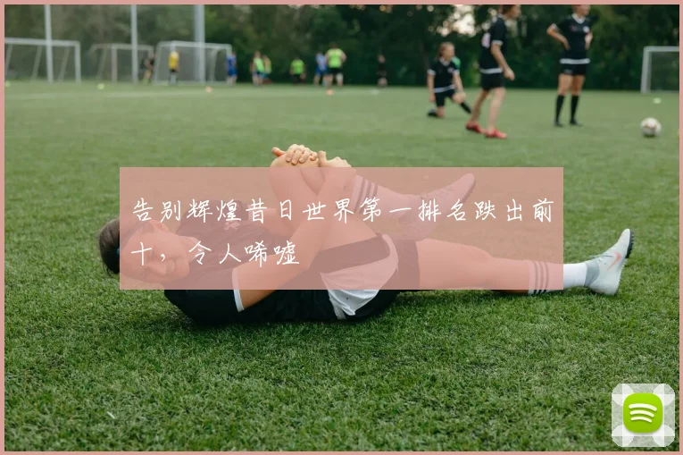 告别辉煌昔日世界第一排名跌出前十，令人唏嘘