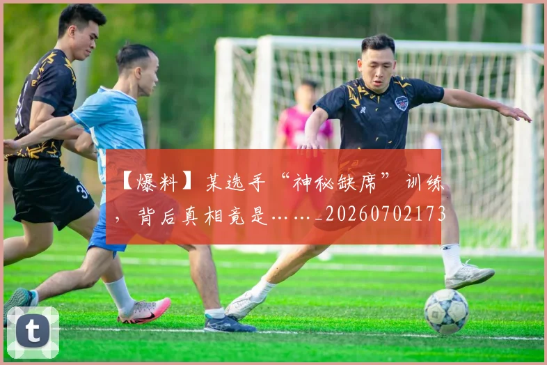【爆料】某选手“神秘缺席”训练，背后真相竟是……_20260702173231