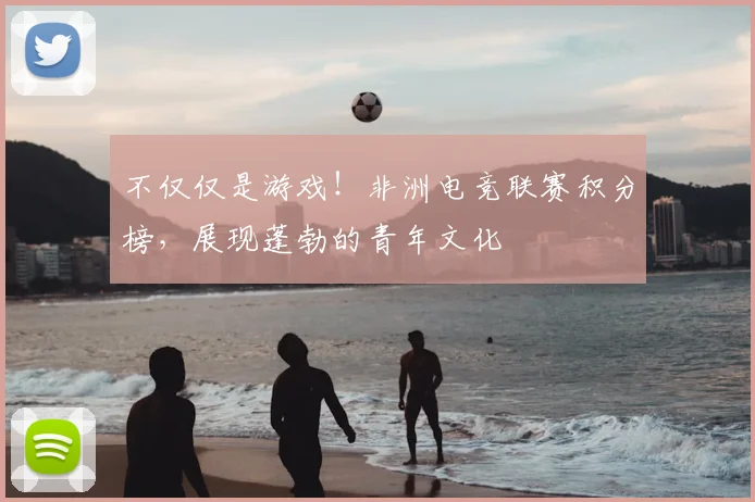 不仅仅是游戏！非洲电竞联赛积分榜，展现蓬勃的青年文化