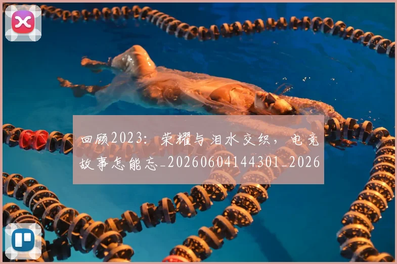 回顾2023：荣耀与泪水交织，电竞故事怎能忘_20260604144301_20260707013148