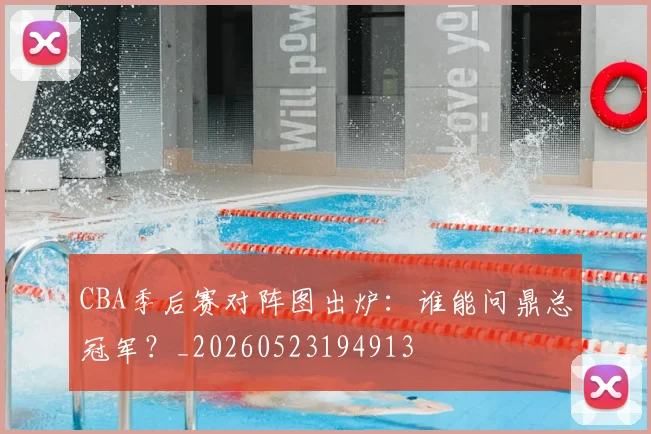 CBA季后赛对阵图出炉：谁能问鼎总冠军？_20260523194913