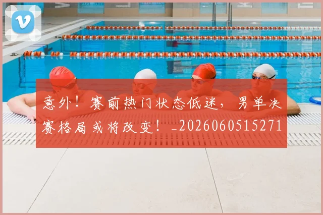意外！赛前热门状态低迷，男单决赛格局或将改变！_20260605152715
