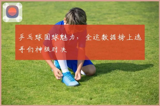 乒乓球国球魅力，全运数据榜上选手们神级对决