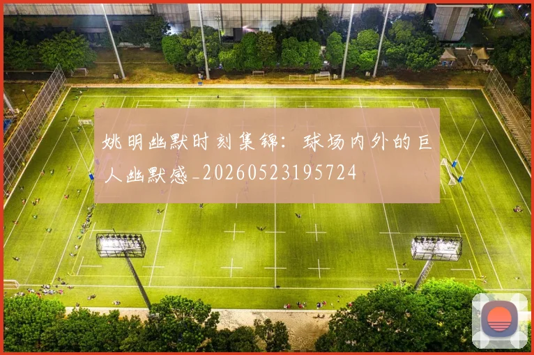 姚明幽默时刻集锦:球场内外的巨人幽默感_20260523195724
