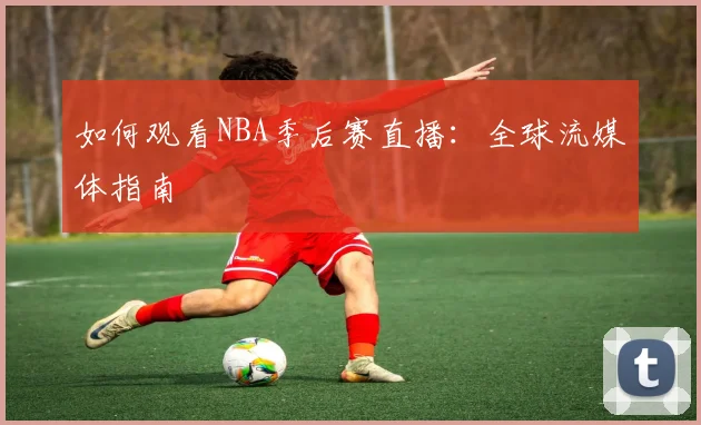 如何观看NBA季后赛直播：全球流媒体指南