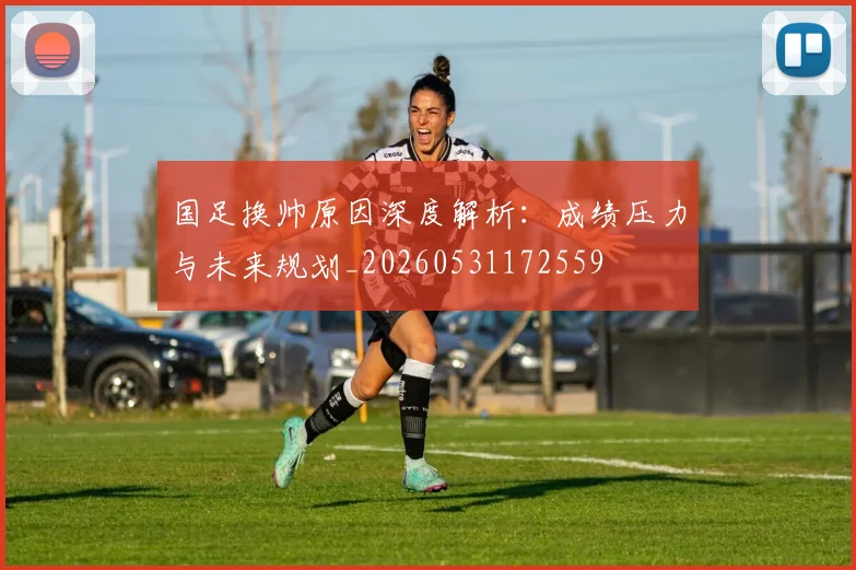 国足换帅原因深度解析：成绩压力与未来规划_20260531172559