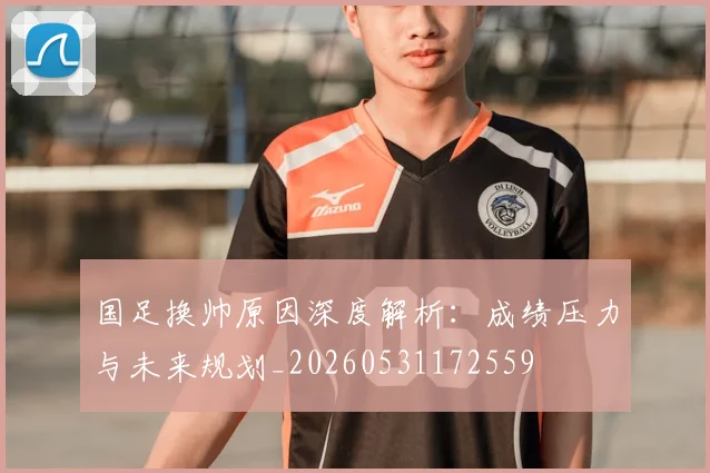 国足换帅原因深度解析：成绩压力与未来规划_20260531172559