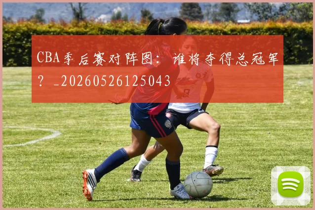 CBA季后赛对阵图:谁将夺得总冠军?_20260526125043