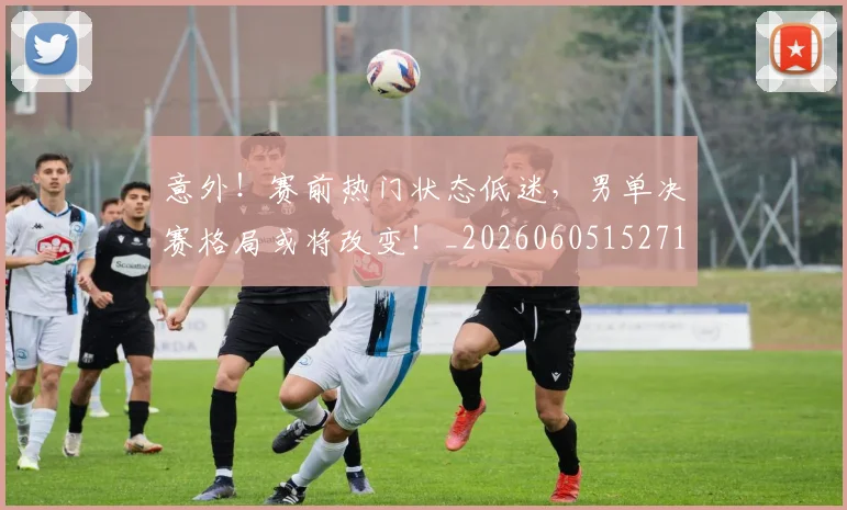 意外!赛前热门状态低迷,男单决赛格局或将改变!_20260605152715