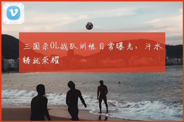 三国杀OL战队训练日常曝光，汗水铸就荣耀
